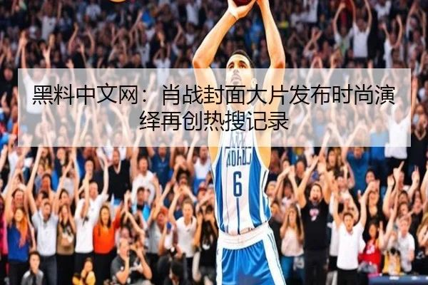 黑料中文网：肖战封面大片发布时尚演绎再创热搜记录